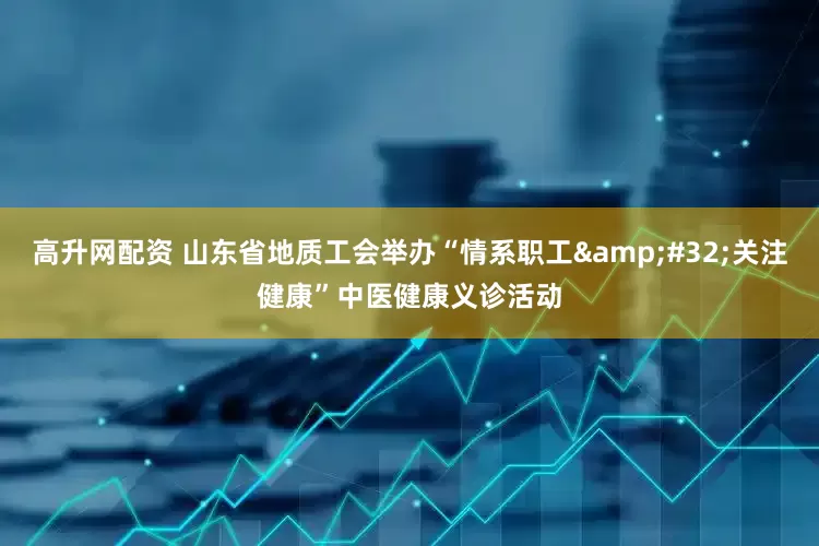 高升网配资 山东省地质工会举办“情系职工&#32;关注健康”中医健康义诊活动