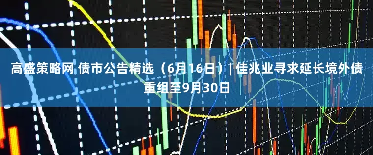 高盛策略网 债市公告精选（6月16日）| 佳兆业寻求延长境外债重组至9月30日