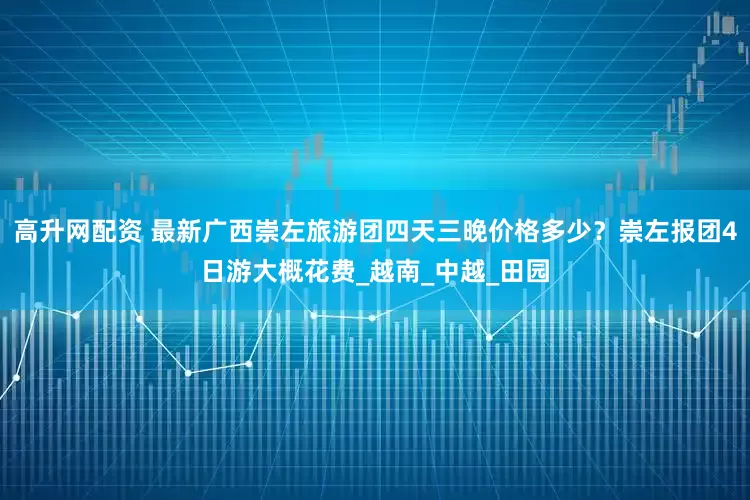 高升网配资 最新广西崇左旅游团四天三晚价格多少？崇左报团4日游大概花费_越南_中越_田园