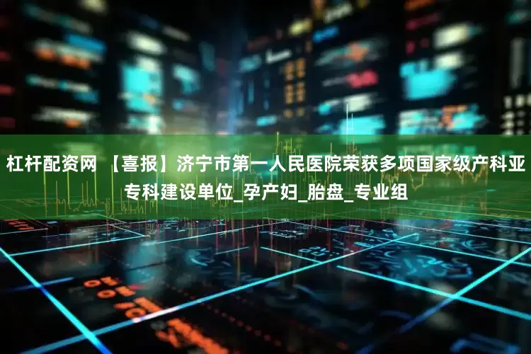 杠杆配资网 【喜报】济宁市第一人民医院荣获多项国家级产科亚专科建设单位_孕产妇_胎盘_专业组
