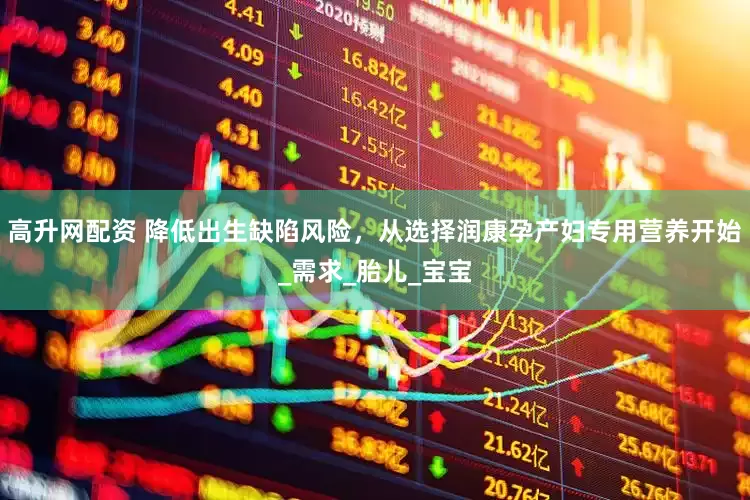 高升网配资 降低出生缺陷风险，从选择润康孕产妇专用营养开始_需求_胎儿_宝宝
