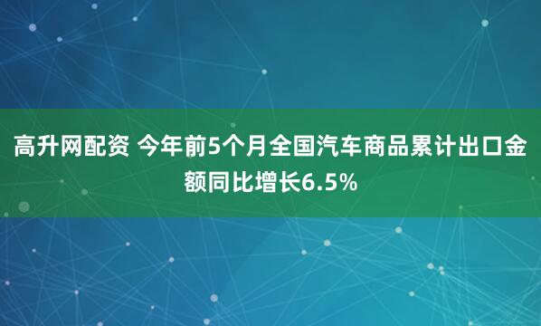 高升网配资 今年前5个月全国汽车商品累计出口金额同比增长6.5%