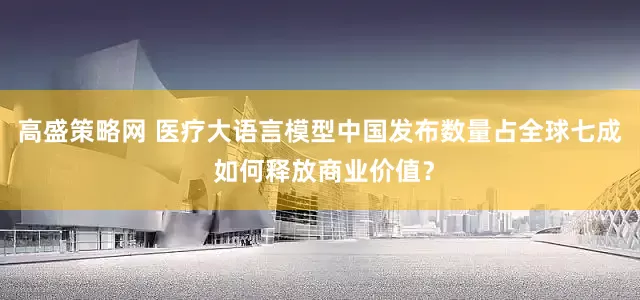高盛策略网 医疗大语言模型中国发布数量占全球七成 如何释放商业价值？