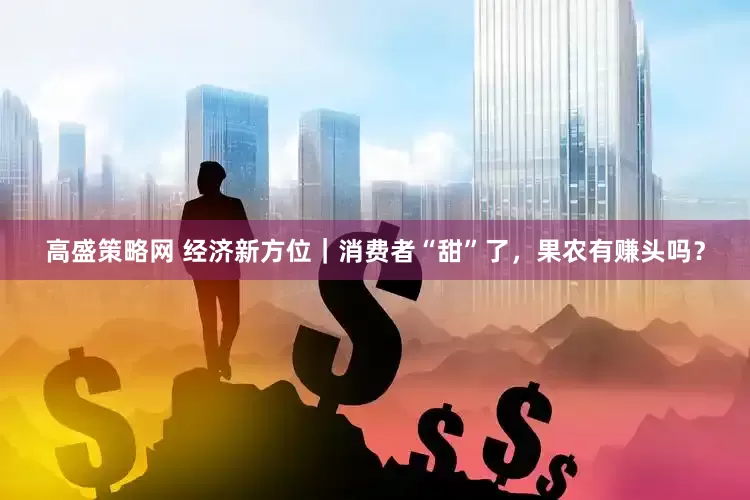高盛策略网 经济新方位｜消费者“甜”了，果农有赚头吗？