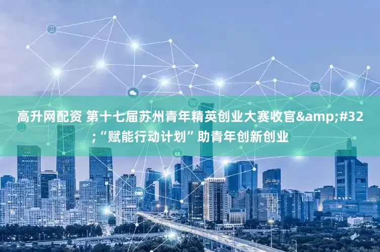 高升网配资 第十七届苏州青年精英创业大赛收官&#32;“赋能行动计划”助青年创新创业