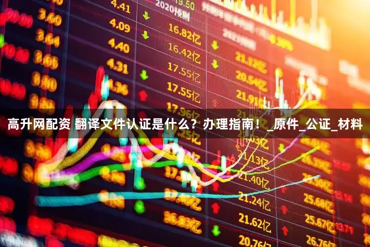 高升网配资 翻译文件认证是什么？办理指南！_原件_公证_材料