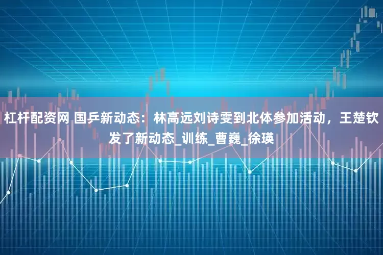 杠杆配资网 国乒新动态：林高远刘诗雯到北体参加活动，王楚钦发了新动态_训练_曹巍_徐瑛