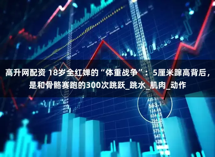 高升网配资 18岁全红婵的“体重战争”：5厘米蹿高背后，是和骨骼赛跑的300次跳跃_跳水_肌肉_动作