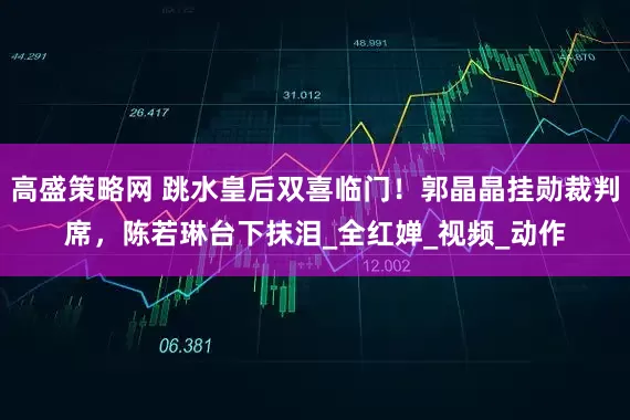 高盛策略网 跳水皇后双喜临门！郭晶晶挂勋裁判席，陈若琳台下抹泪_全红婵_视频_动作