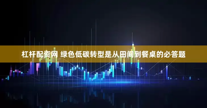 杠杆配资网 绿色低碳转型是从田间到餐桌的必答题