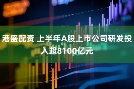 港盛配资 上半年A股上市公司研发投入超8100亿元
