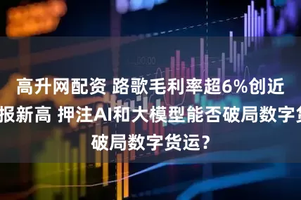 高升网配资 路歌毛利率超6%创近年中报新高 押注AI和大模型能否破局数字货运？