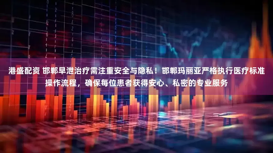 港盛配资 邯郸早泄治疗需注重安全与隐私！邯郸玛丽亚严格执行医疗标准操作流程，确保每位患者获得安心、私密的专业服务