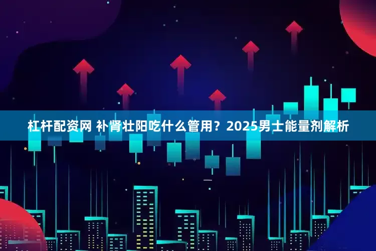 杠杆配资网 补肾壮阳吃什么管用？2025男士能量剂解析