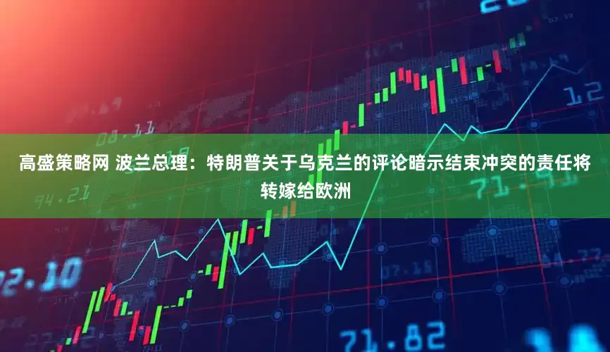 高盛策略网 波兰总理：特朗普关于乌克兰的评论暗示结束冲突的责任将转嫁给欧洲