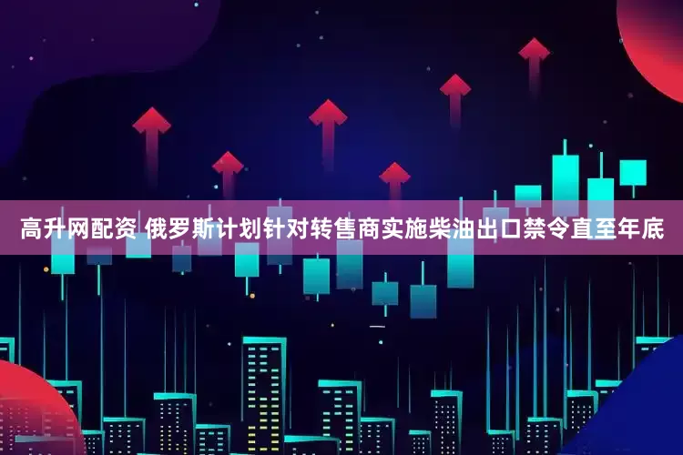 高升网配资 俄罗斯计划针对转售商实施柴油出口禁令直至年底