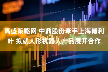 高盛策略网 中鼎股份牵手上海傅利叶 拟就人形机器人产品展开合作