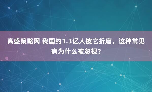 高盛策略网 我国约1.3亿人被它折磨，这种常见病为什么被忽视？